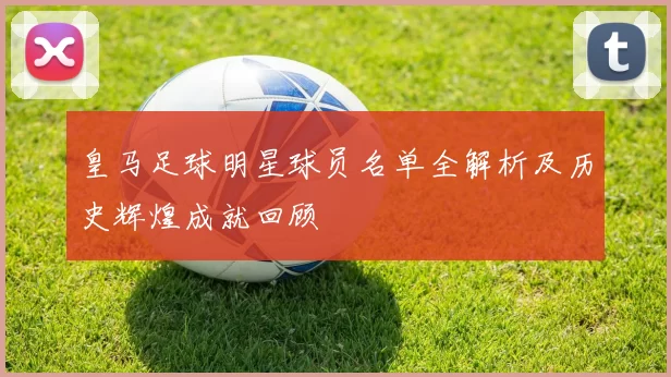 皇马足球明星球员名单全解析及历史辉煌成就回顾