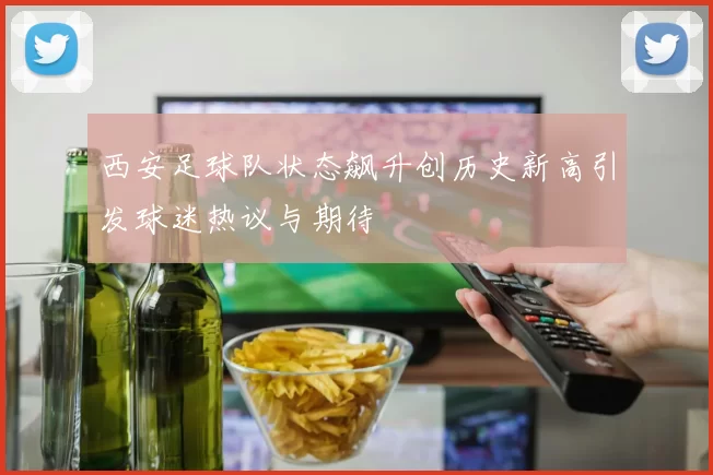 西安足球队状态飙升创历史新高引发球迷热议与期待