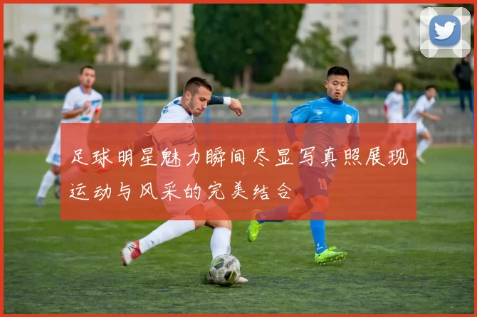 足球明星魅力瞬间尽显写真照展现运动与风采的完美结合