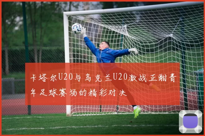 卡塔尔U20与乌克兰U20激战正酣青年足球赛场的精彩对决