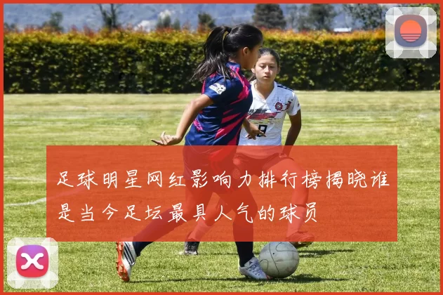 足球明星网红影响力排行榜揭晓谁是当今足坛最具人气的球员