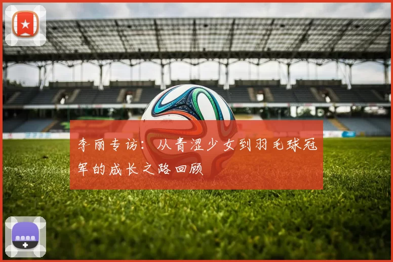 李丽专访：从青涩少女到羽毛球冠军的成长之路回顾