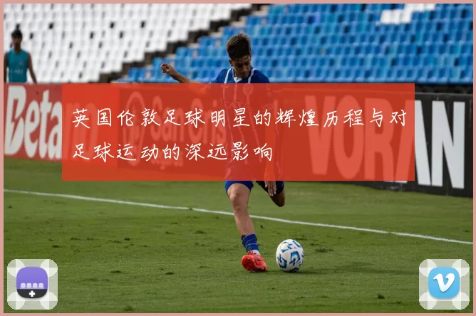 英国伦敦足球明星的辉煌历程与对足球运动的深远影响