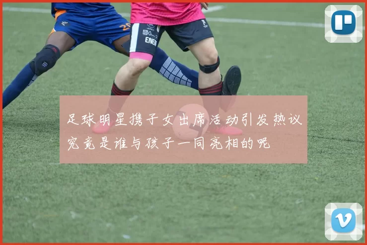 足球明星携子女出席活动引发热议究竟是谁与孩子一同亮相的呢