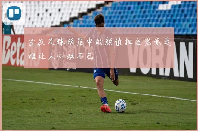 金发足球明星中的颜值担当究竟是谁让人心动不已