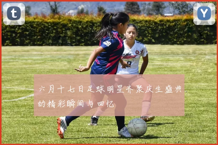 六月十七日足球明星齐聚庆生盛典的精彩瞬间与回忆
