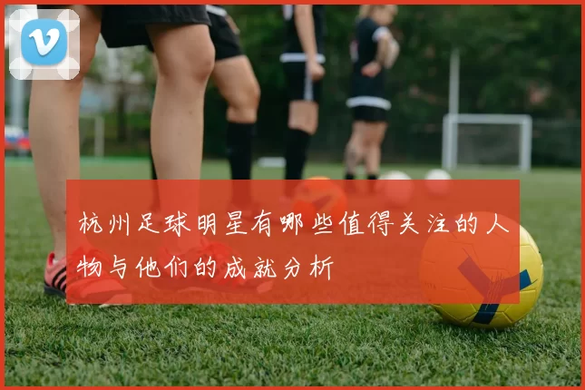 杭州足球明星有哪些值得关注的人物与他们的成就分析