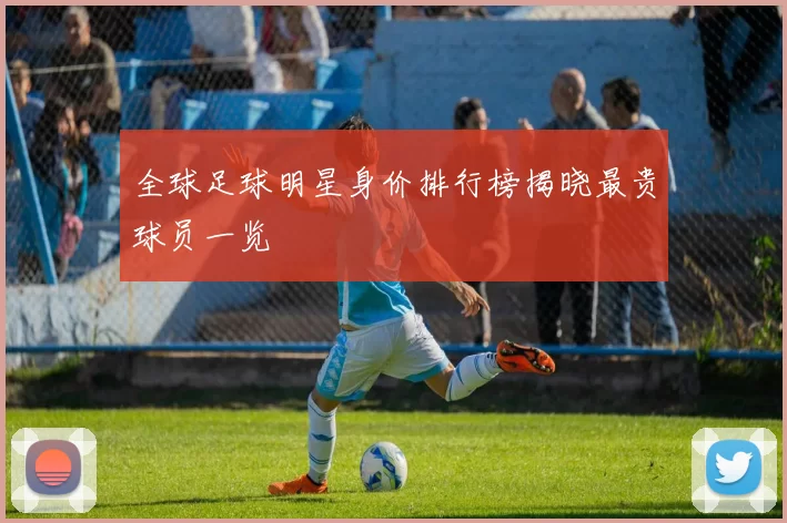 全球足球明星身价排行榜揭晓最贵球员一览