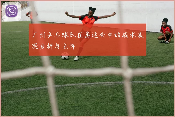 广州乒乓球队在奥运会中的战术表现分析与点评