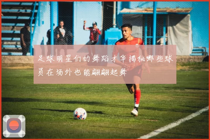 足球明星们的舞蹈才华揭秘哪些球员在场外也能翩翩起舞
