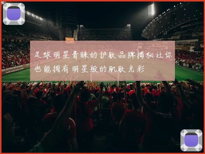 足球明星青睐的护肤品牌揭秘让你也能拥有明星般的肌肤光彩