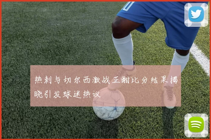 热刺与切尔西激战正酣比分结果揭晓引发球迷热议