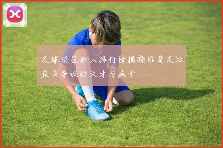 足球明星狂人排行榜揭晓谁是足坛最具争议的天才与疯子