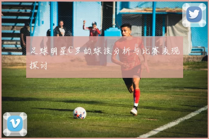 足球明星C罗的球技分析与比赛表现探讨