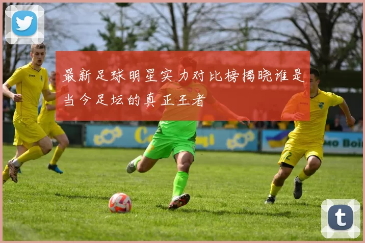 最新足球明星实力对比榜揭晓谁是当今足坛的真正王者