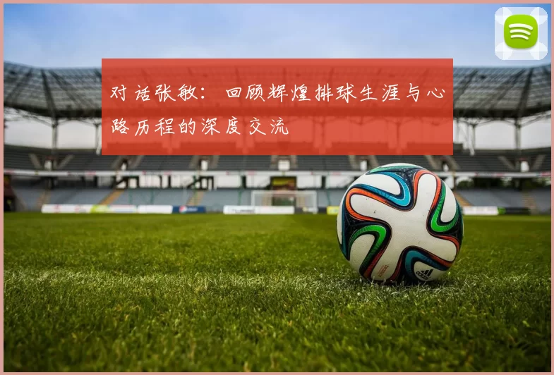 对话张敏：回顾辉煌排球生涯与心路历程的深度交流