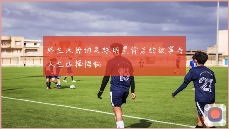 终生未婚的足球明星背后的故事与人生选择揭秘