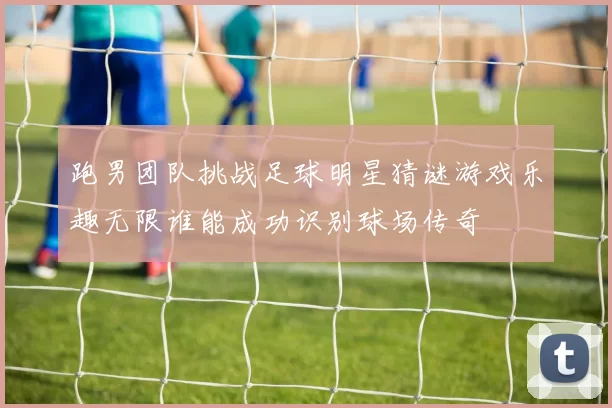 跑男团队挑战足球明星猜谜游戏乐趣无限谁能成功识别球场传奇