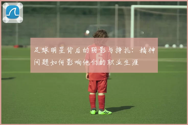 足球明星背后的阴影与挣扎：精神问题如何影响他们的职业生涯