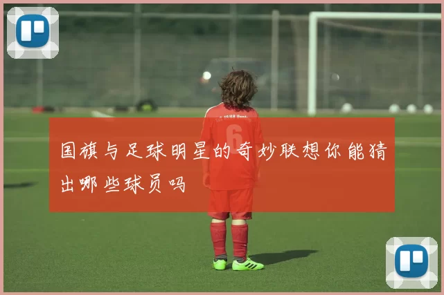 国旗与足球明星的奇妙联想你能猜出哪些球员吗