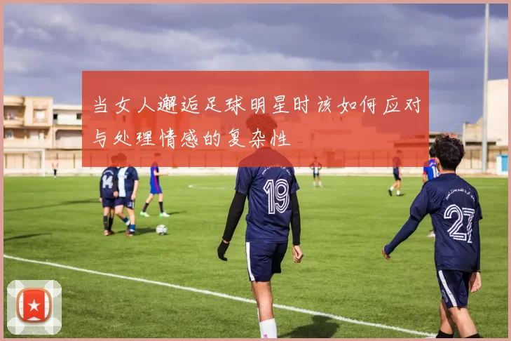 当女人邂逅足球明星时该如何应对与处理情感的复杂性