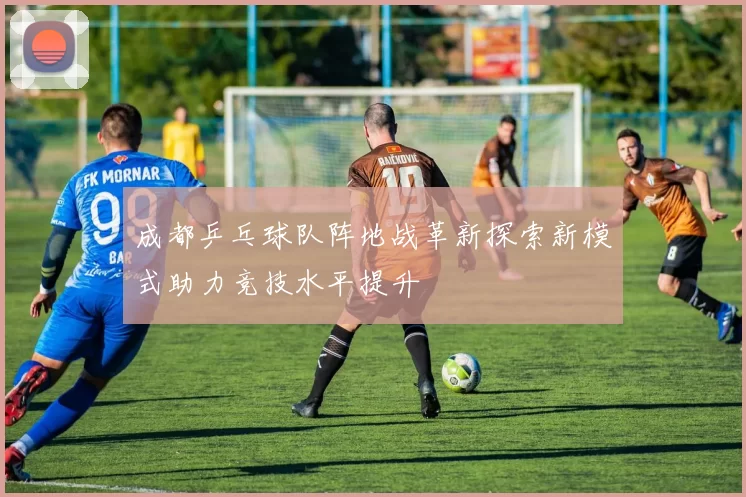 成都乒乓球队阵地战革新探索新模式助力竞技水平提升
