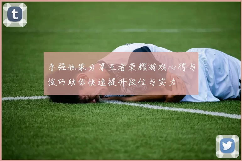李强独家分享王者荣耀游戏心得与技巧助你快速提升段位与实力