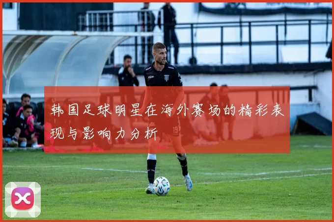 韩国足球明星在海外赛场的精彩表现与影响力分析