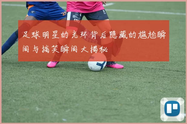 足球明星的光环背后隐藏的尴尬瞬间与搞笑瞬间大揭秘