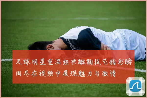 足球明星重温经典蹴鞠技艺精彩瞬间尽在视频中展现魅力与激情