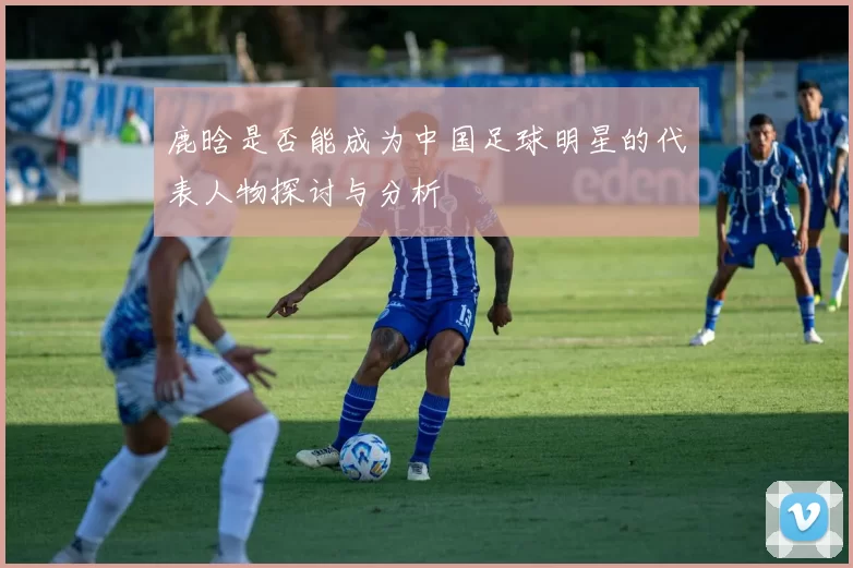 鹿晗是否能成为中国足球明星的代表人物探讨与分析