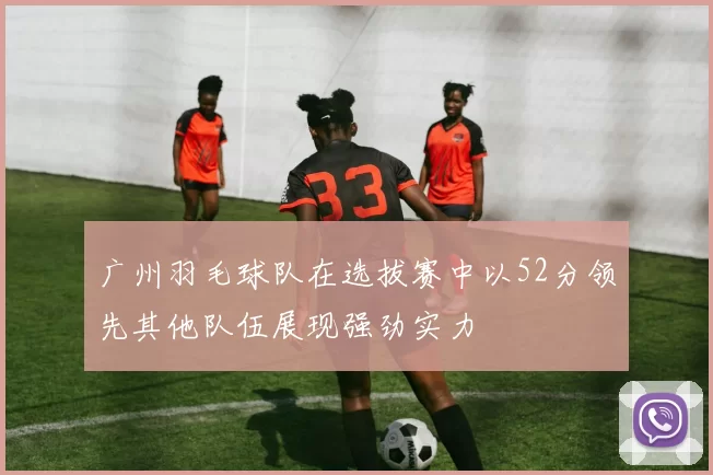 广州羽毛球队在选拔赛中以52分领先其他队伍展现强劲实力
