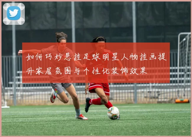 如何巧妙悬挂足球明星人物挂画提升家居氛围与个性化装饰效果