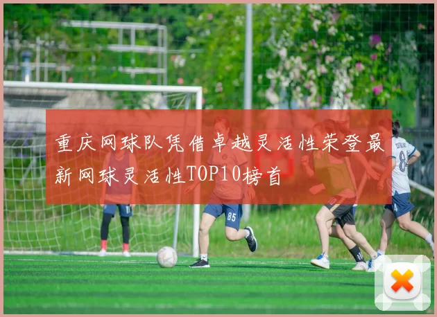 重庆网球队凭借卓越灵活性荣登最新网球灵活性TOP10榜首