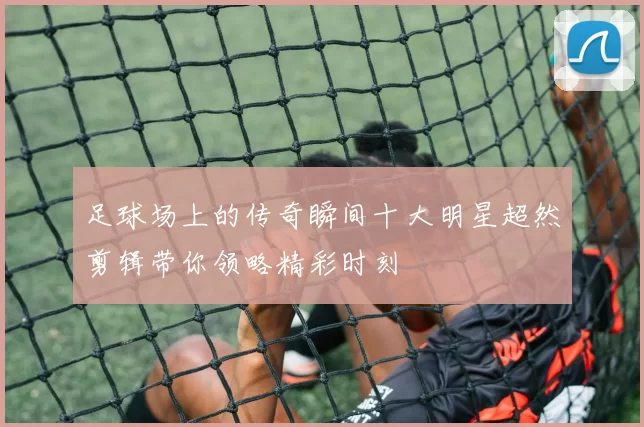 足球场上的传奇瞬间十大明星超然剪辑带你领略精彩时刻