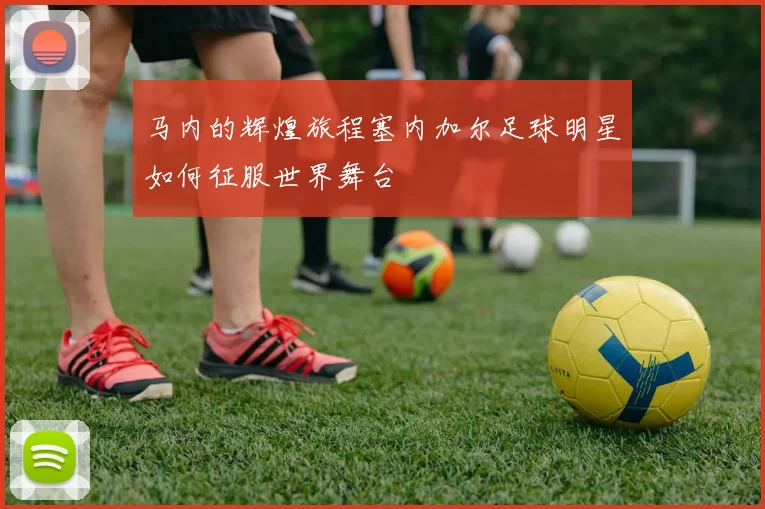 马内的辉煌旅程塞内加尔足球明星如何征服世界舞台