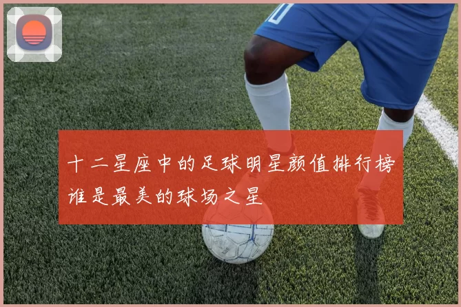 十二星座中的足球明星颜值排行榜谁是最美的球场之星