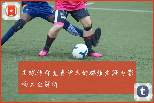 足球传奇克鲁伊夫的辉煌生涯与影响力全解析