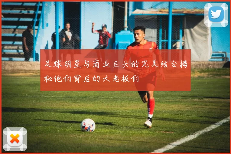 足球明星与商业巨头的完美结合揭秘他们背后的大老板们