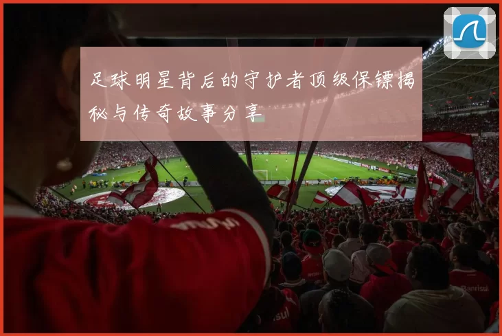 足球明星背后的守护者顶级保镖揭秘与传奇故事分享