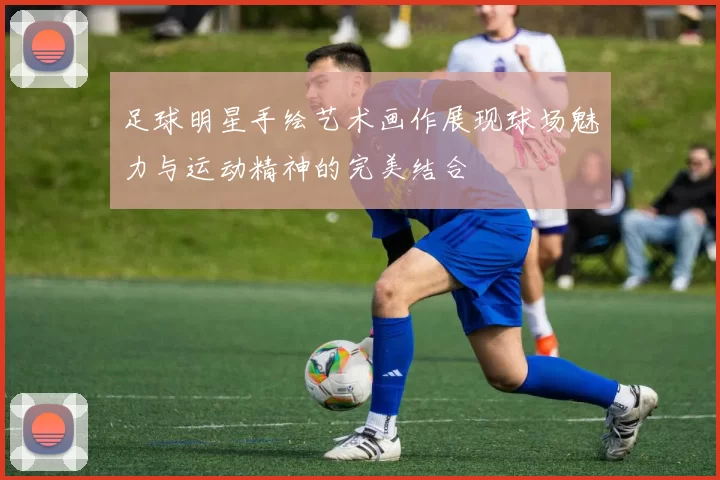 足球明星手绘艺术画作展现球场魅力与运动精神的完美结合