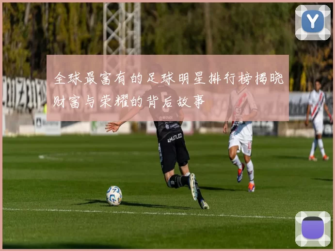 全球最富有的足球明星排行榜揭晓财富与荣耀的背后故事