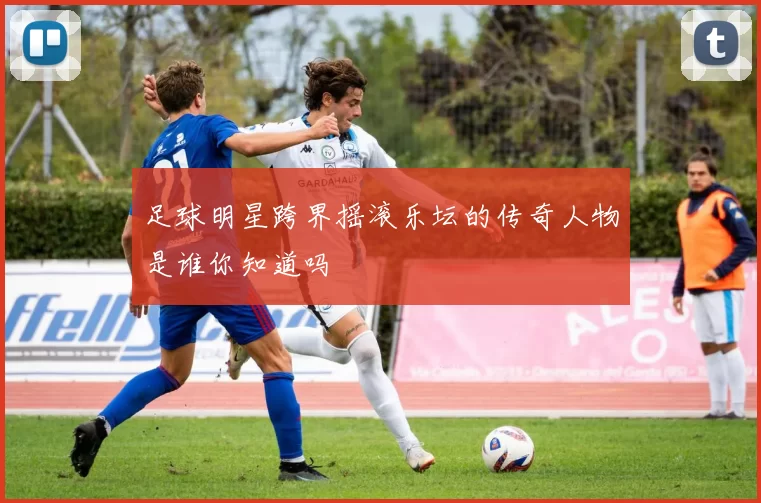 足球明星跨界摇滚乐坛的传奇人物是谁你知道吗