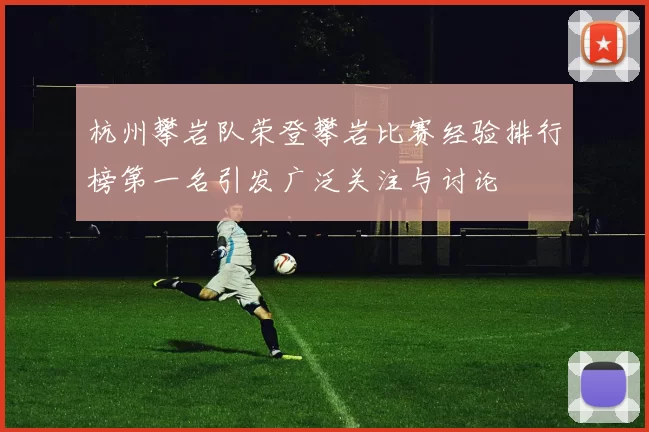 杭州攀岩队荣登攀岩比赛经验排行榜第一名引发广泛关注与讨论
