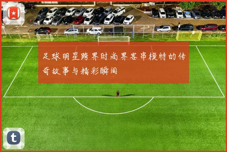 足球明星跨界时尚界客串模特的传奇故事与精彩瞬间