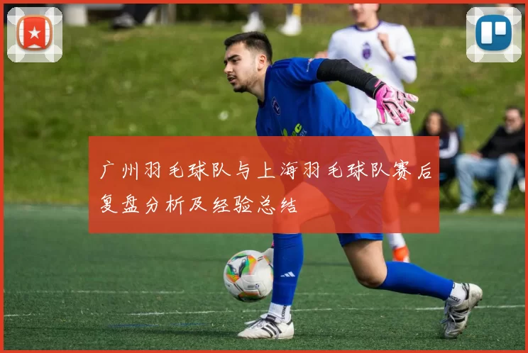 广州羽毛球队与上海羽毛球队赛后复盘分析及经验总结