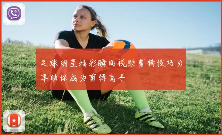 足球明星精彩瞬间视频剪辑技巧分享助你成为剪辑高手
