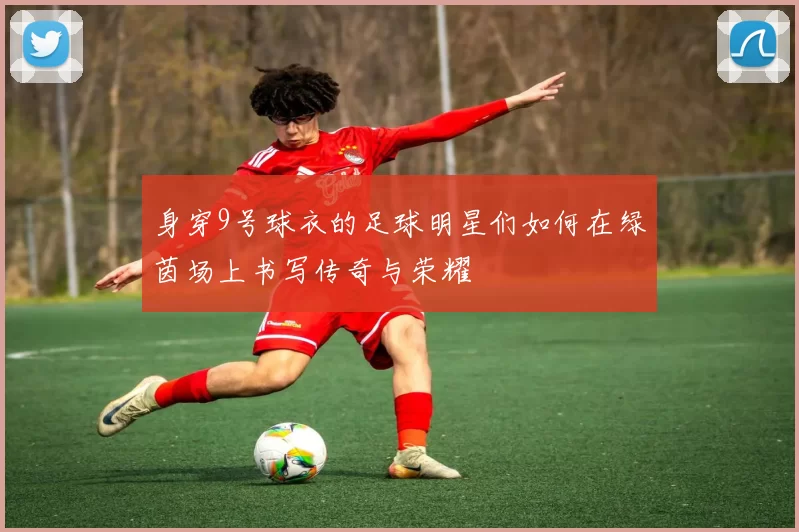 身穿9号球衣的足球明星们如何在绿茵场上书写传奇与荣耀