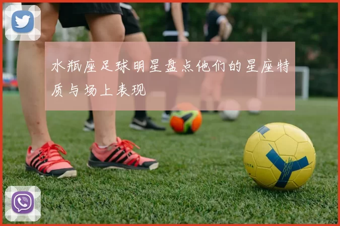 水瓶座足球明星盘点他们的星座特质与场上表现