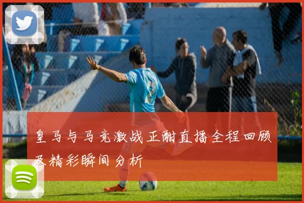 皇马与马竞激战正酣直播全程回顾及精彩瞬间分析
